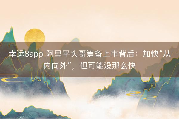 幸运8app 阿里平头哥筹备上市背后：加快“从内向外”，但可能没那么快