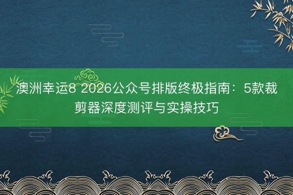 澳洲幸运8 2026公众号排版终极指南:5款裁剪器深度测评与实操技巧