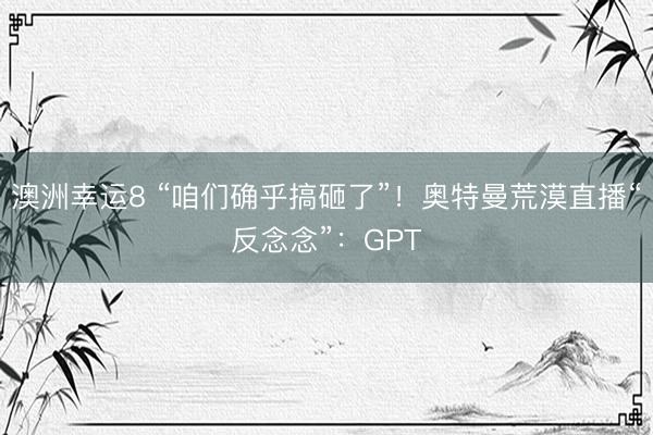 澳洲幸运8 “咱们确乎搞砸了”！奥特曼荒漠直播“反念念”：GPT