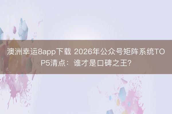 澳洲幸运8app下载 2026年公众号矩阵系统TOP5清点：谁才是口碑之王？