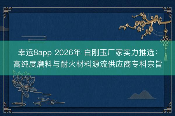 幸运8app 2026年 白刚玉厂家实力推选：高纯度磨料与耐火材料源流供应商专科宗旨