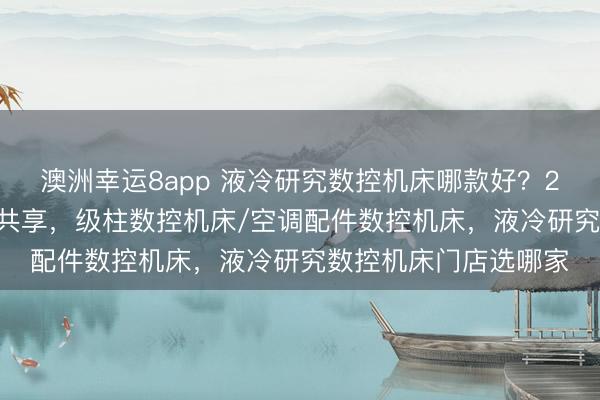 澳洲幸运8app 液冷研究数控机床哪款好？2026年批发品牌实测共享，级柱数控机床/空调配件数控机床，液冷研究数控机床门店选哪家