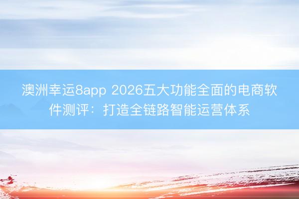 澳洲幸运8app 2026五大功能全面的电商软件测评:打造全链路智能运营体系