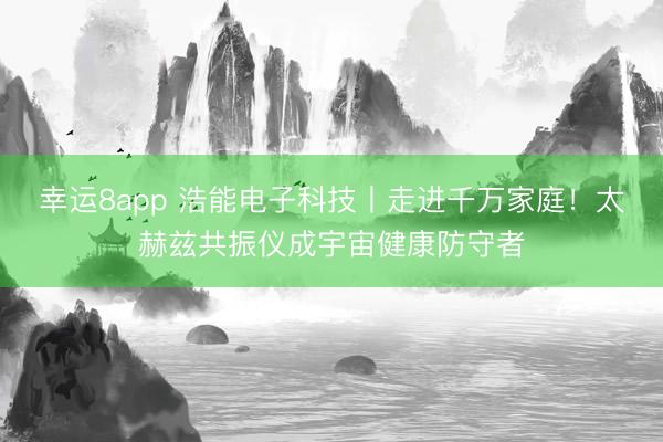 幸运8app 浩能电子科技丨走进千万家庭！太赫兹共振仪成宇宙健康防守者