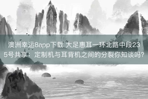 澳洲幸运8app下载 大足惠耳一环北路中段235号共享:定制机与耳背机之间的分裂你知谈吗?