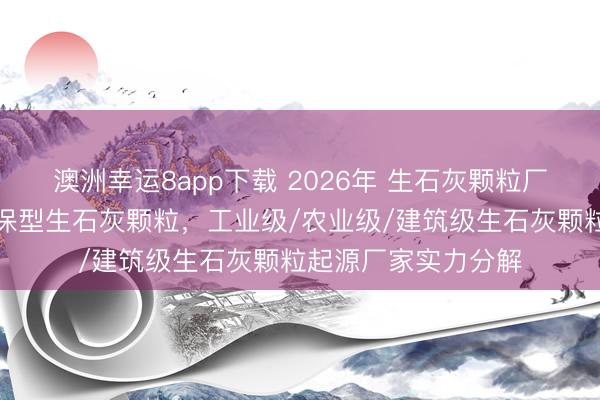 澳洲幸运8app下载 2026年 生石灰颗粒厂家推选：高纯度环保型生石灰颗粒，工业级/农业级/建筑级生石灰颗粒起源厂家实力分解