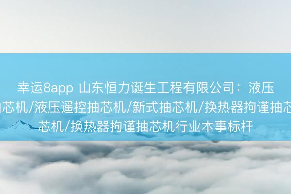 幸运8app 山东恒力诞生工程有限公司：液压抽芯机/换热器抽芯机/液压遥控抽芯机/新式抽芯机/换热器拘谨抽芯机行业本事标杆