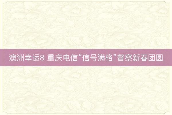 澳洲幸运8 重庆电信“信号满格”督察新春团圆