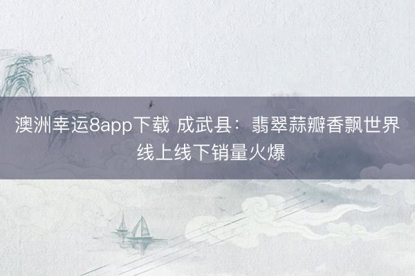 澳洲幸运8app下载 成武县：翡翠蒜瓣香飘世界 线上线下销量火爆