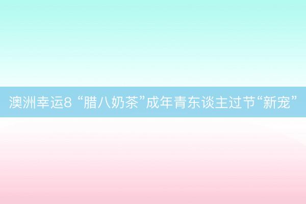 澳洲幸运8 “腊八奶茶”成年青东谈主过节“新宠”