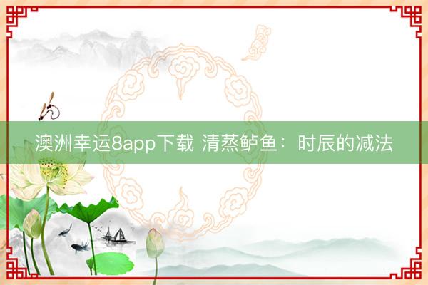 澳洲幸运8app下载 清蒸鲈鱼:时辰的减法