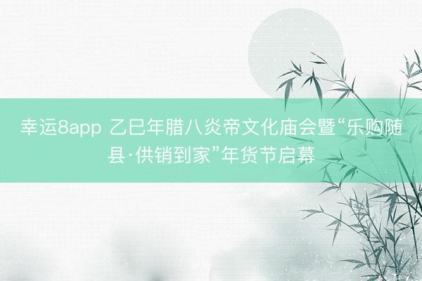 幸运8app 乙巳年腊八炎帝文化庙会暨“乐购随县·供销到家”年货节启幕