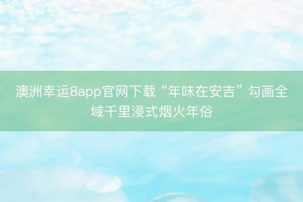 澳洲幸运8app官网下载 “年味在安吉” 勾画全域千里浸式烟火年俗