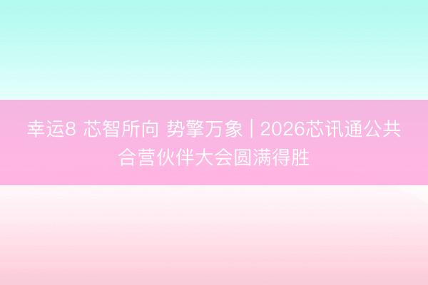 幸运8 芯智所向 势擎万象 | 2026芯讯通公共合营伙伴大会圆满得胜