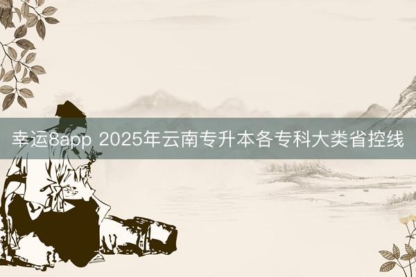 幸运8app 2025年云南专升本各专科大类省控线