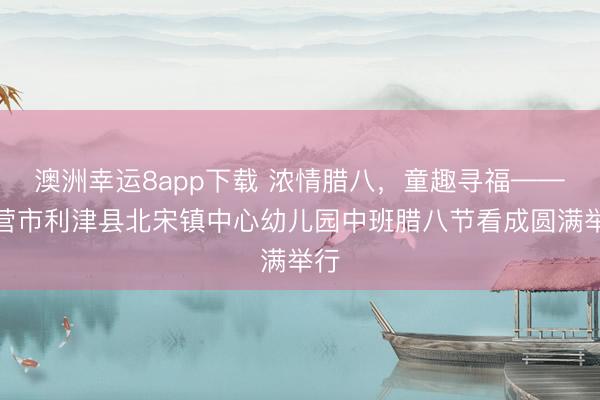 澳洲幸运8app下载 浓情腊八，童趣寻福——东营市利津县北宋镇中心幼儿园中班腊八节看成圆满举行
