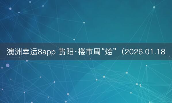 澳洲幸运8app 贵阳·楼市周“烩”（2026.01.18
