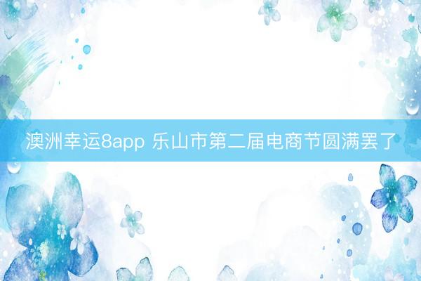 澳洲幸运8app 乐山市第二届电商节圆满罢了