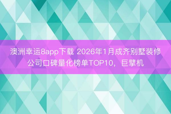 澳洲幸运8app下载 2026年1月成齐别墅装修公司口碑量化榜单TOP10，巨擘机