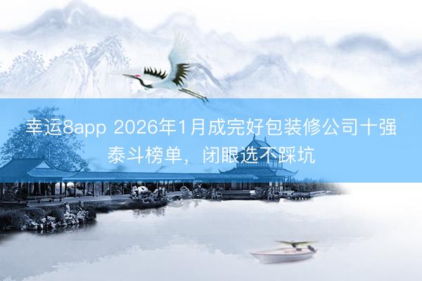 幸运8app 2026年1月成完好包装修公司十强泰斗榜单，闭眼选不踩坑