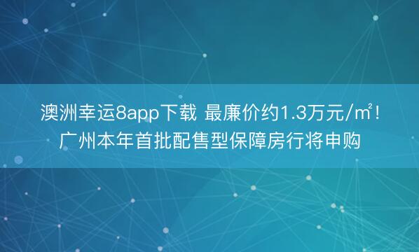 澳洲幸运8app下载 最廉价约1.3万元/㎡！广州本年首批配售型保障房行将申购