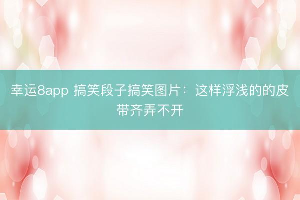 幸运8app 搞笑段子搞笑图片：这样浮浅的的皮带齐弄不开