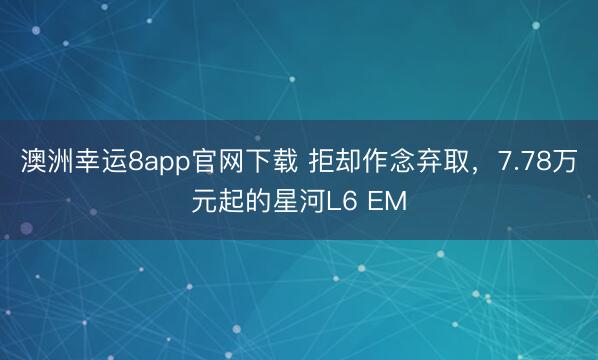 澳洲幸运8app官网下载 拒却作念弃取，7.78万元起的星河L6 EM