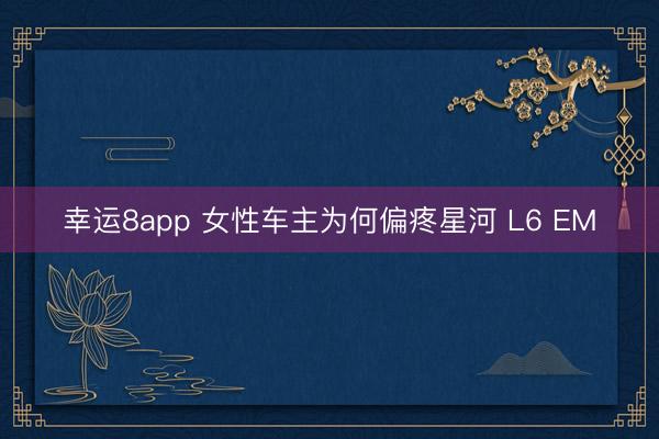 幸运8app 女性车主为何偏疼星河 L6 EM