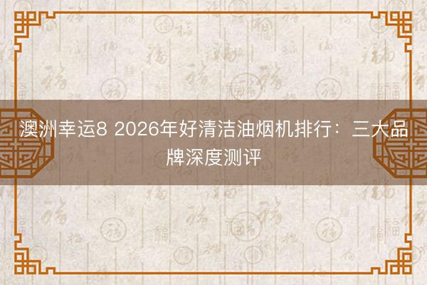 澳洲幸运8 2026年好清洁油烟机排行：三大品牌深度测评