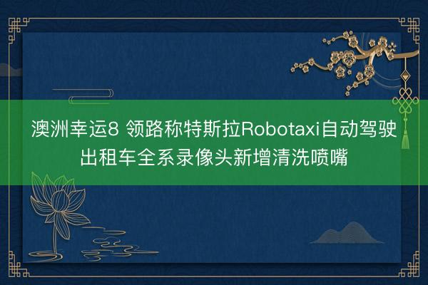 澳洲幸运8 领路称特斯拉Robotaxi自动驾驶出租车全系录像头新增清洗喷嘴