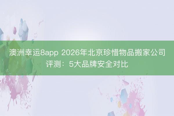 澳洲幸运8app 2026年北京珍惜物品搬家公司评测：5大品牌安全对比
