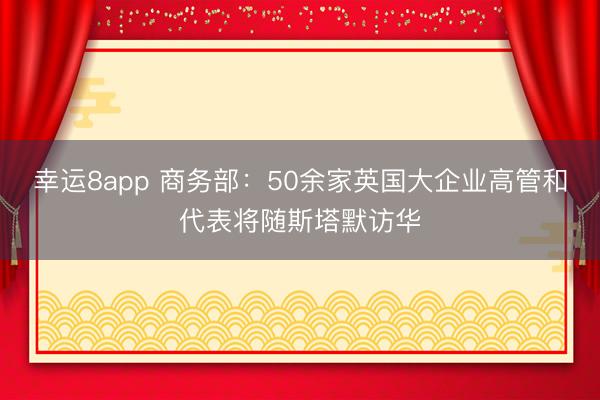 幸运8app 商务部：50余家英国大企业高管和代表将随斯塔默访华