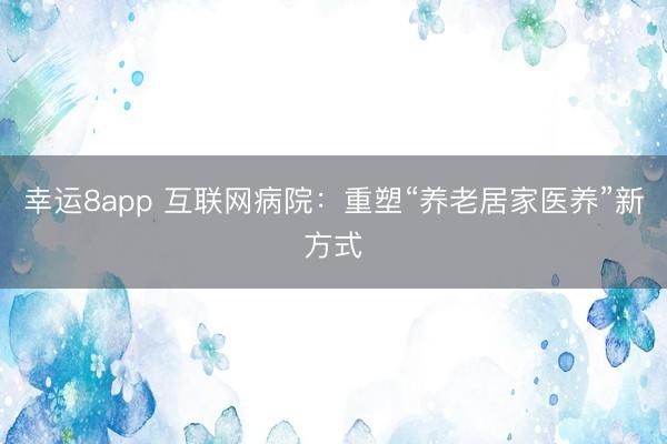 幸运8app 互联网病院：重塑“养老居家医养”新方式