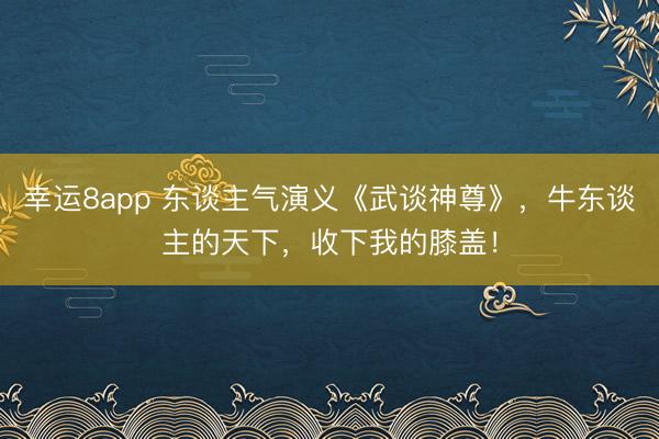 幸运8app 东谈主气演义《武谈神尊》,牛东谈主的天下,收下我的膝盖!