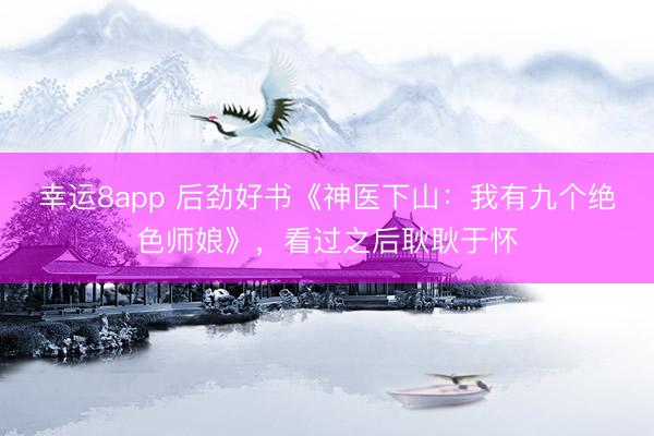 幸运8app 后劲好书《神医下山:我有九个绝色师娘》,看过之后耿耿于怀