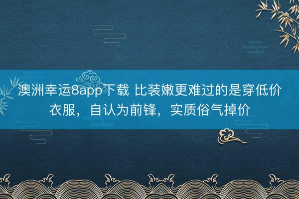 澳洲幸运8app下载 比装嫩更难过的是穿低价衣服，自认为前锋，实质俗气掉价