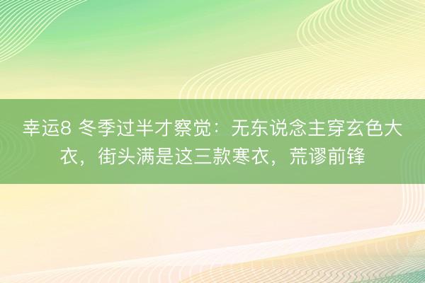 幸运8 冬季过半才察觉：无东说念主穿玄色大衣，街头满是这三款寒衣，荒谬前锋