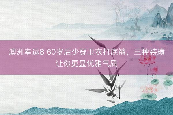 澳洲幸运8 60岁后少穿卫衣打底裤，三种装璜让你更显优雅气质