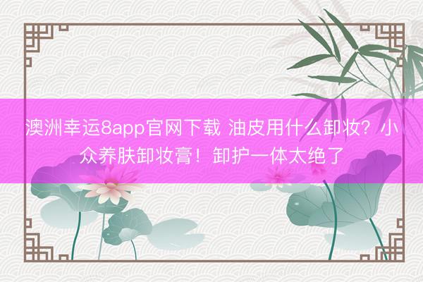 澳洲幸运8app官网下载 油皮用什么卸妆？小众养肤卸妆膏！卸护一体太绝了