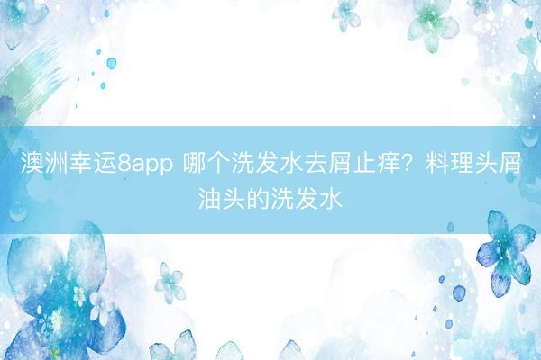 澳洲幸运8app 哪个洗发水去屑止痒？料理头屑油头的洗发水