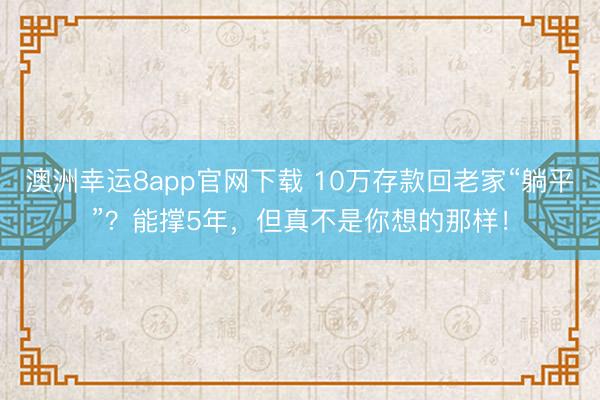 澳洲幸运8app官网下载 10万存款回老家“躺平”?能撑5年,但真不是你想的那样!