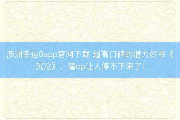 澳洲幸运8app官网下载 超高口碑的潜力好书《沉沦》,磕cp让人停不下来了!