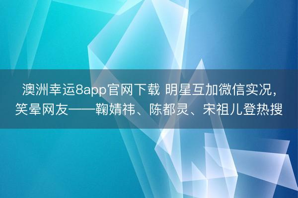 澳洲幸运8app官网下载 明星互加微信实况，笑晕网友——鞠婧祎、陈都灵、宋祖儿登热搜