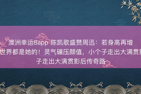 澳洲幸运8app 陈凯歌盛赞周迅：若身高再增10cm整个世界都是她的！灵气碾压颜值，小个子走出大满贯影后传奇路