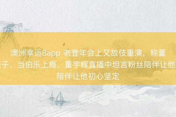 澳洲幸运8app 老登年会上又故伎重演，称董宇辉是孩子、当伯乐上瘾，董宇辉直播中坦言粉丝陪伴让他初心坚定