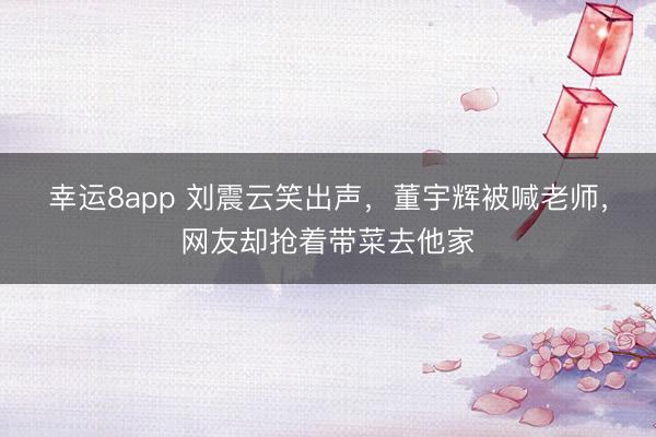 幸运8app 刘震云笑出声,董宇辉被喊老师,网友却抢着带菜去他家