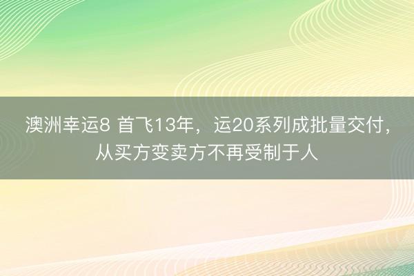 澳洲幸运8 首飞13年，运20系列成批量交付，从买方变卖方不再受制于人