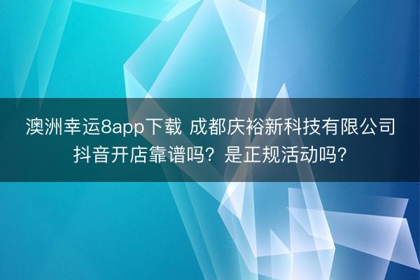 澳洲幸运8app下载 成都庆裕新科技有限公司抖音开店靠谱吗？是正规活动吗？
