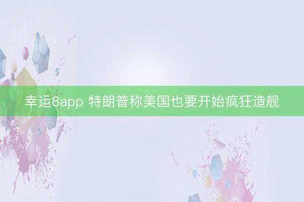 幸运8app 特朗普称美国也要开始疯狂造舰