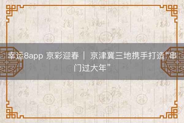 幸运8app 京彩迎春 ︳京津冀三地携手打造“串门过大年”